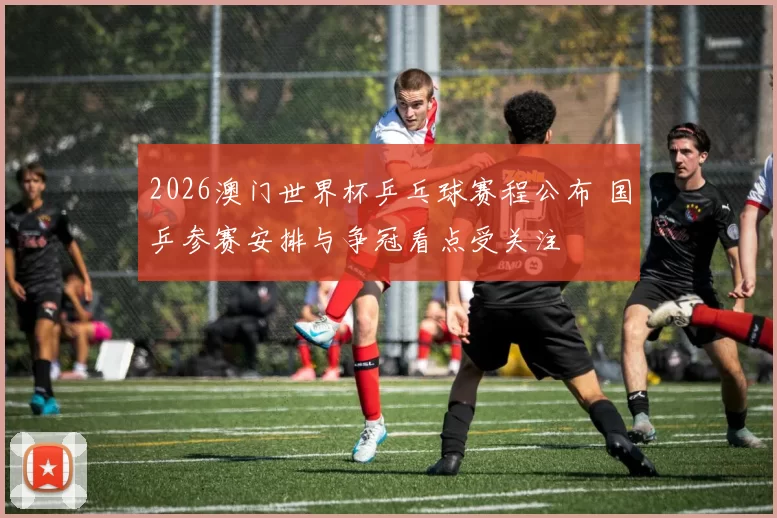 2026澳门世界杯乒乓球赛程公布 国乒参赛安排与争冠看点受关注