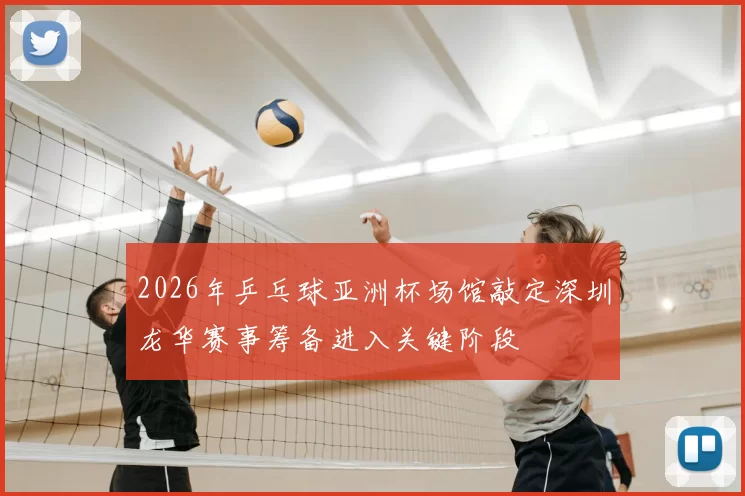 2026年乒乓球亚洲杯场馆敲定深圳龙华赛事筹备进入关键阶段