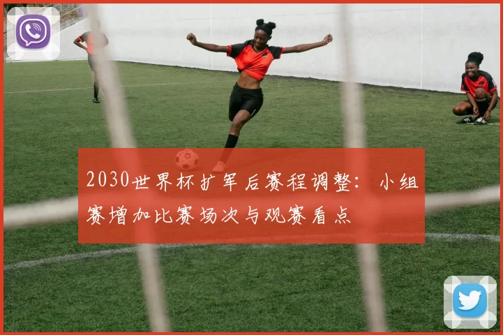 2030世界杯扩军后赛程调整：小组赛增加比赛场次与观赛看点