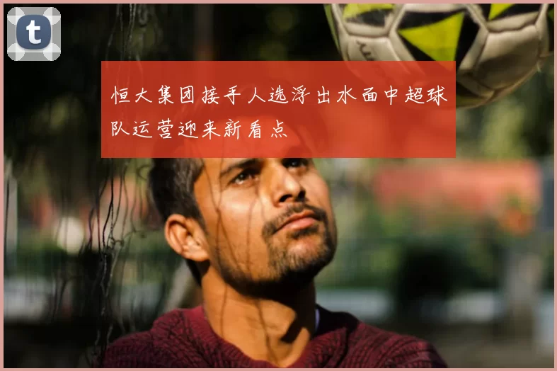 恒大集团接手人选浮出水面中超球队运营迎来新看点