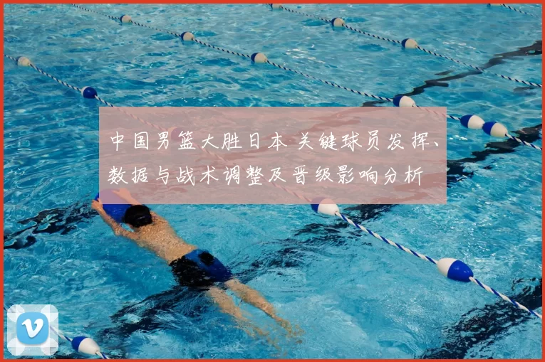 中国男篮大胜日本 关键球员发挥、数据与战术调整及晋级影响分析