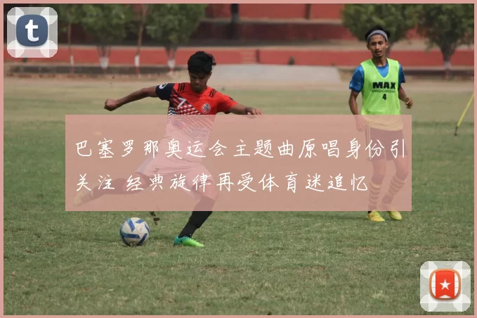 巴塞罗那奥运会主题曲原唱身份引关注 经典旋律再受体育迷追忆