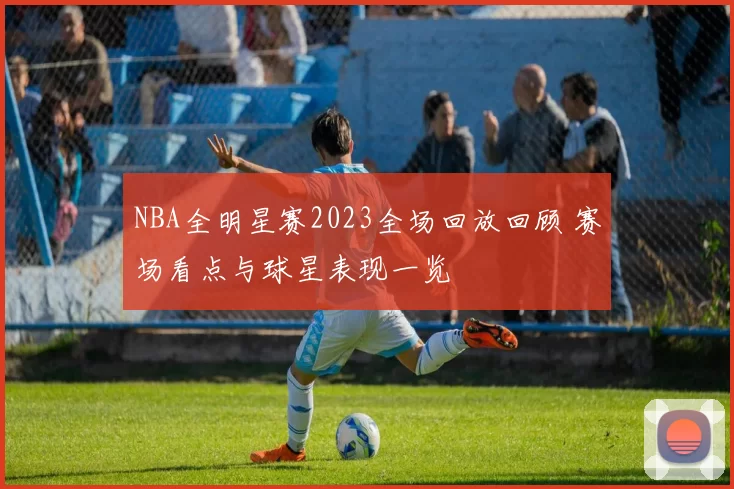 NBA全明星赛2023全场回放回顾 赛场看点与球星表现一览