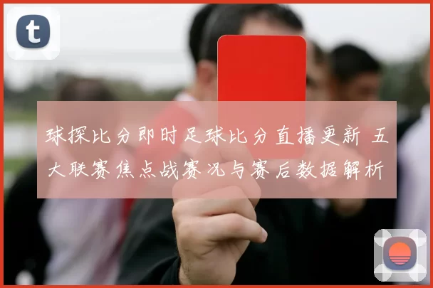 球探比分即时足球比分直播更新 五大联赛焦点战赛况与赛后数据解析