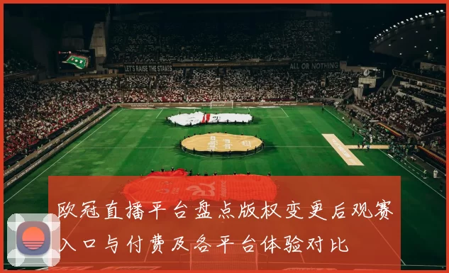 欧冠直播平台盘点版权变更后观赛入口与付费及各平台体验对比