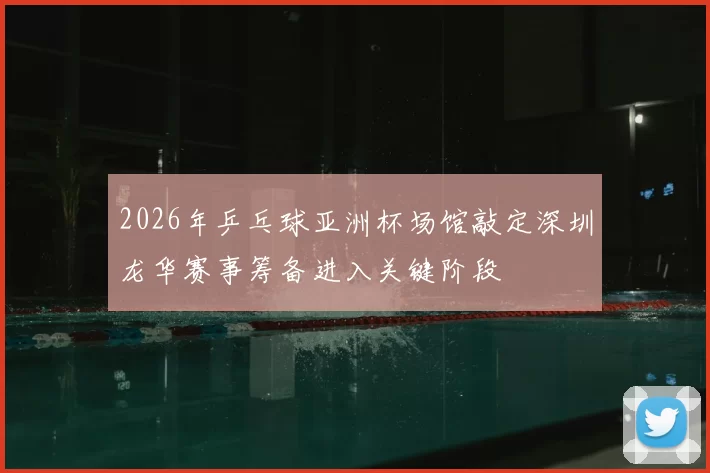 2026年乒乓球亚洲杯场馆敲定深圳龙华赛事筹备进入关键阶段